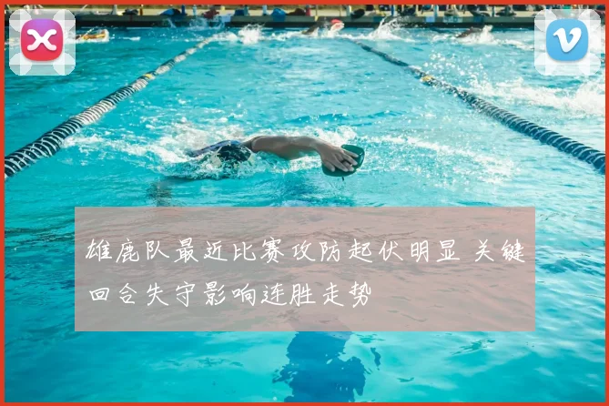 雄鹿队最近比赛攻防起伏明显 关键回合失守影响连胜走势