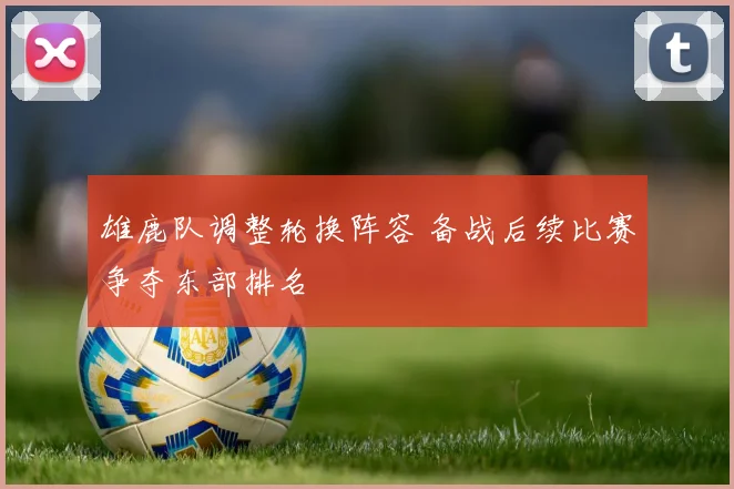 雄鹿队调整轮换阵容 备战后续比赛争夺东部排名