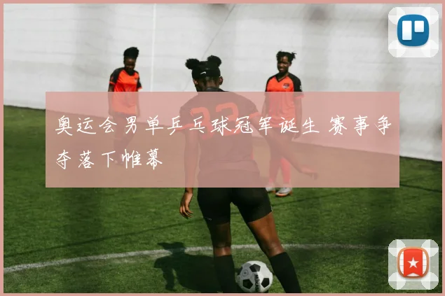 奥运会男单乒乓球冠军诞生 赛事争夺落下帷幕