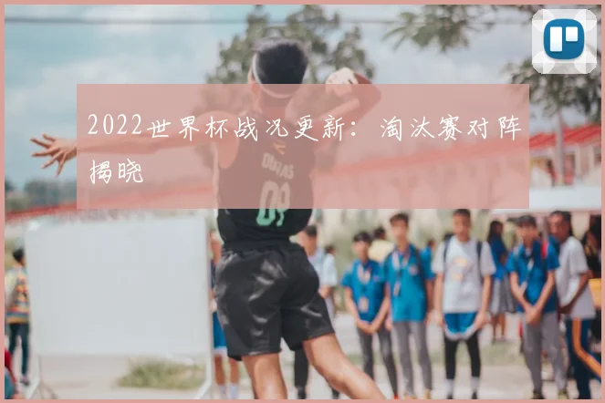 2022世界杯战况更新：淘汰赛对阵揭晓