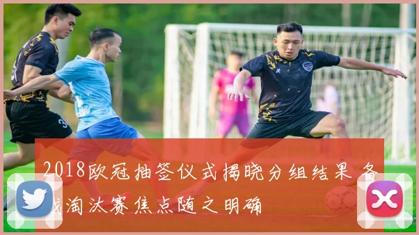 2018欧冠抽签仪式揭晓分组结果 备战淘汰赛焦点随之明确