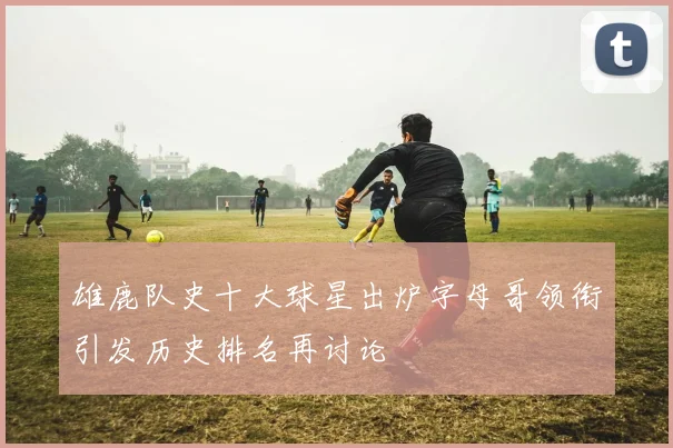 雄鹿队史十大球星出炉字母哥领衔引发历史排名再讨论