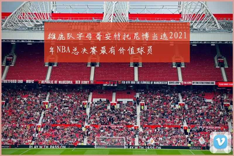 雄鹿队字母哥安特托昆博当选2021年NBA总决赛最有价值球员