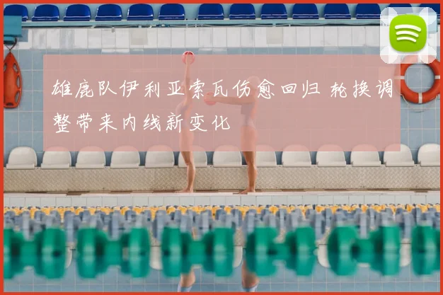 雄鹿队伊利亚索瓦伤愈回归 轮换调整带来内线新变化