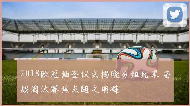2018欧冠抽签仪式揭晓分组结果 备战淘汰赛焦点随之明确