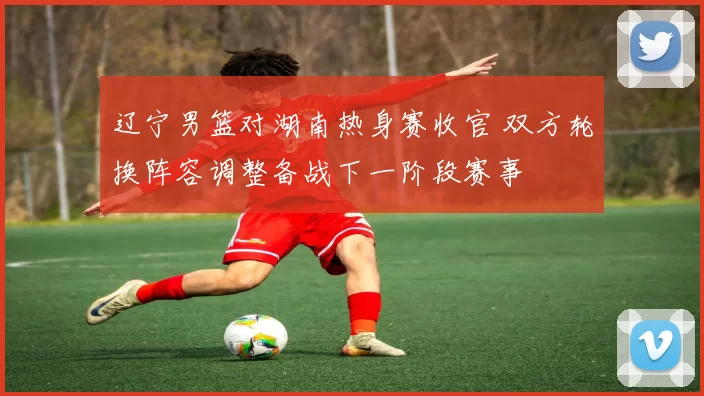 辽宁男篮对湖南热身赛收官 双方轮换阵容调整备战下一阶段赛事