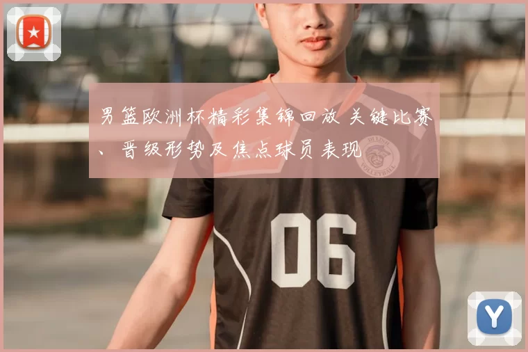 男篮欧洲杯精彩集锦回放 关键比赛、晋级形势及焦点球员表现