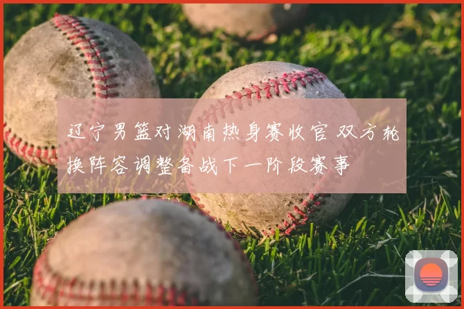 辽宁男篮对湖南热身赛收官 双方轮换阵容调整备战下一阶段赛事