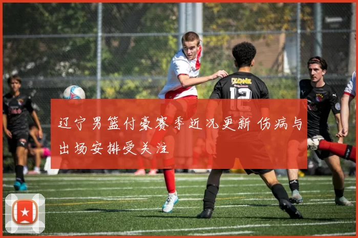 辽宁男篮付豪赛季近况更新 伤病与出场安排受关注
