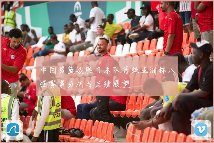 中国男篮战胜日本队晋级亚洲杯八强赛事分析与后续展望