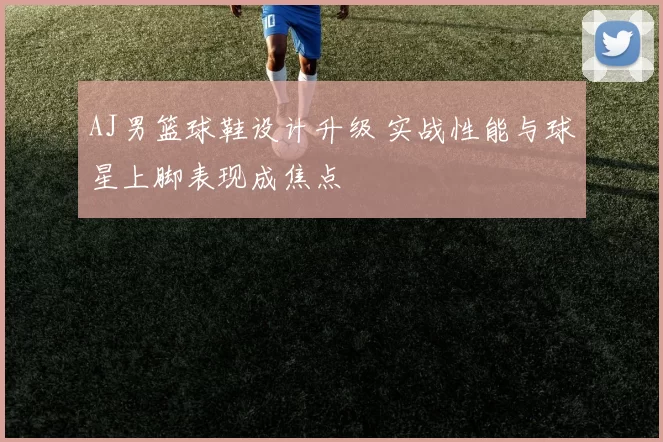 AJ男篮球鞋设计升级 实战性能与球星上脚表现成焦点