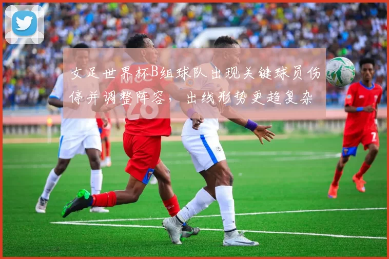 女足世界杯B组球队出现关键球员伤停并调整阵容，出线形势更趋复杂