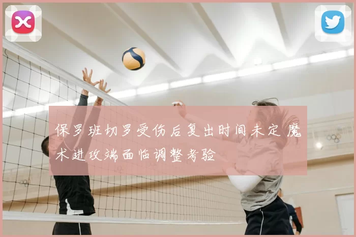 保罗班切罗受伤后复出时间未定 魔术进攻端面临调整考验