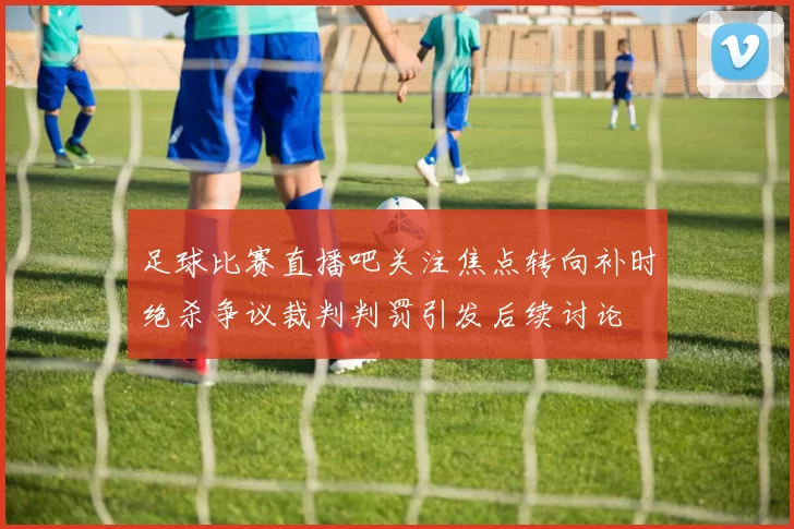 足球比赛直播吧关注焦点转向补时绝杀争议裁判判罚引发后续讨论