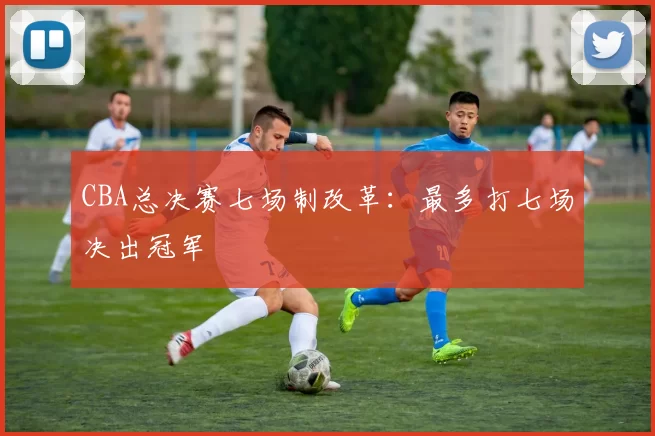 CBA总决赛七场制改革：最多打七场决出冠军