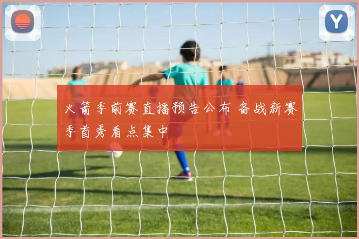 火箭季前赛直播预告公布 备战新赛季首秀看点集中