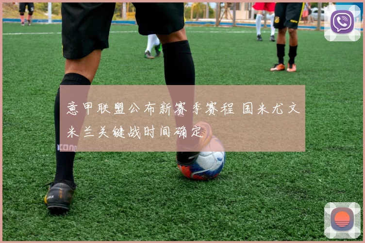 意甲联盟公布新赛季赛程 国米尤文米兰关键战时间确定