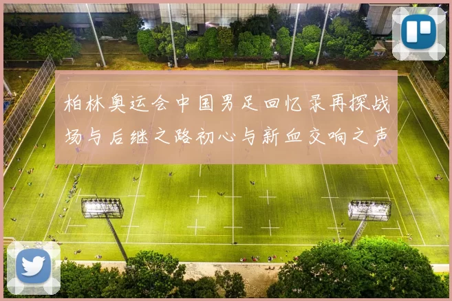 柏林奥运会中国男足回忆录再探战场与后继之路初心与新血交响之声