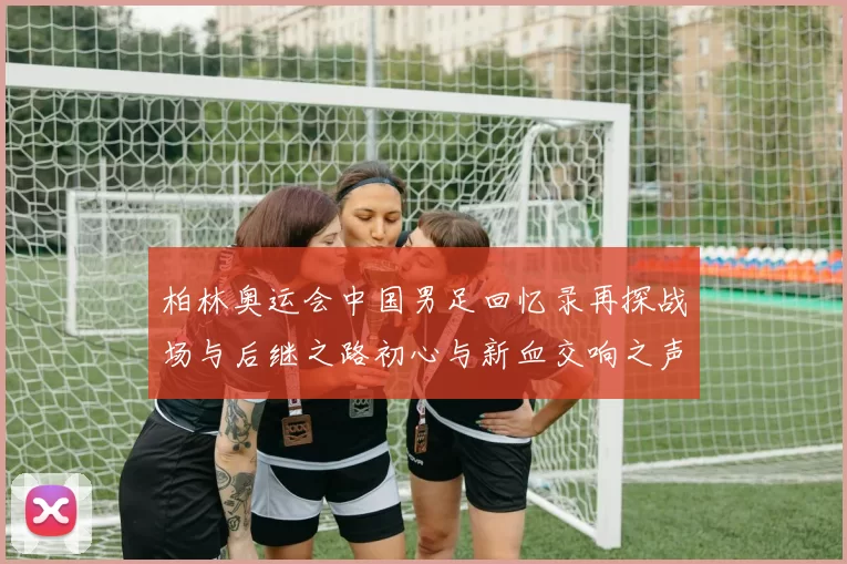 柏林奥运会中国男足回忆录再探战场与后继之路初心与新血交响之声