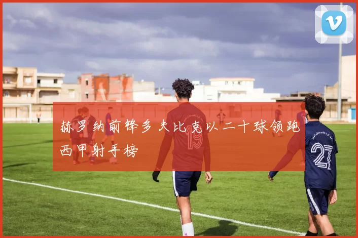 赫罗纳前锋多夫比克以二十球领跑西甲射手榜