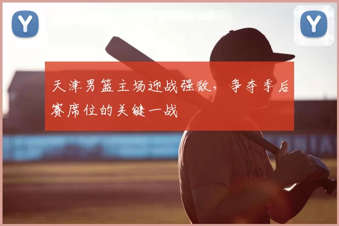 天津男篮主场迎战强敌，争夺季后赛席位的关键一战