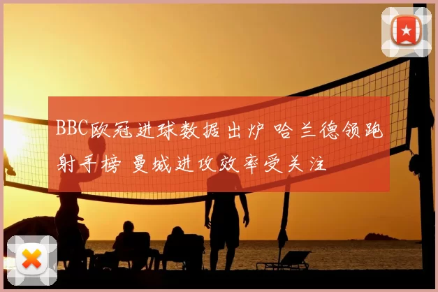 BBC欧冠进球数据出炉 哈兰德领跑射手榜 曼城进攻效率受关注