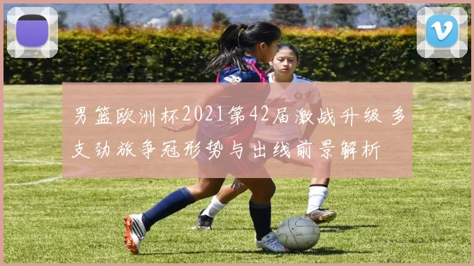 男篮欧洲杯2021第42届激战升级 多支劲旅争冠形势与出线前景解析