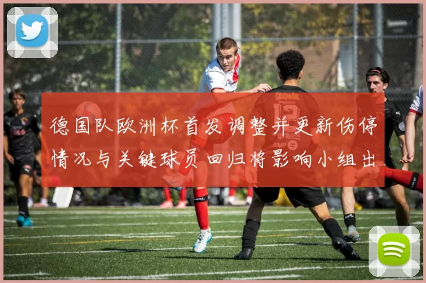 德国队欧洲杯首发调整并更新伤停情况与关键球员回归将影响小组出线形势