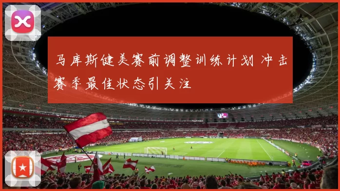 马库斯健美赛前调整训练计划 冲击赛季最佳状态引关注