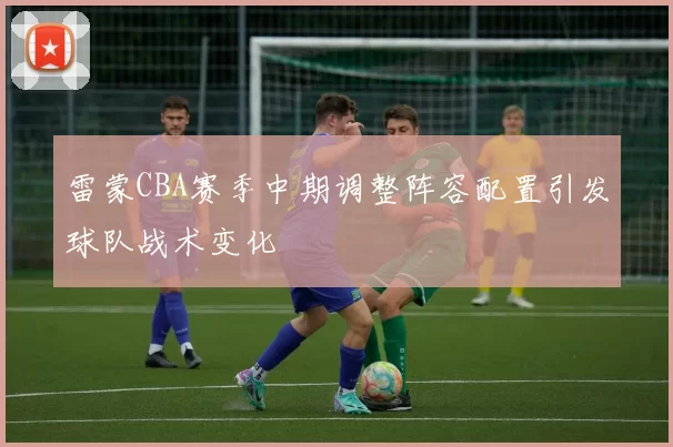 雷蒙CBA赛季中期调整阵容配置引发球队战术变化