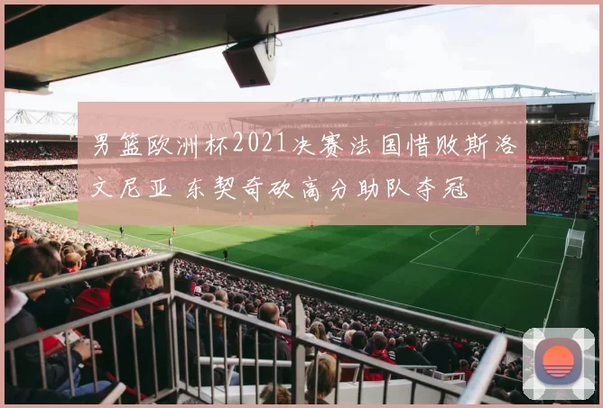 男篮欧洲杯2021决赛法国惜败斯洛文尼亚 东契奇砍高分助队夺冠