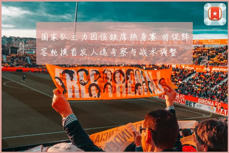 国家队主力因伤缺席热身赛 将促阵容轮换首发人选考察与战术调整