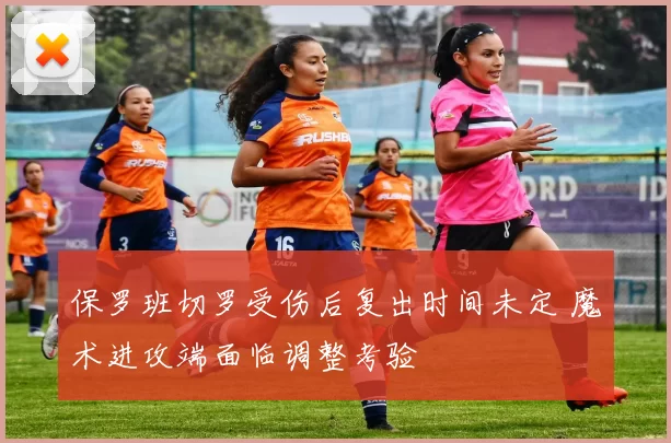 保罗班切罗受伤后复出时间未定 魔术进攻端面临调整考验