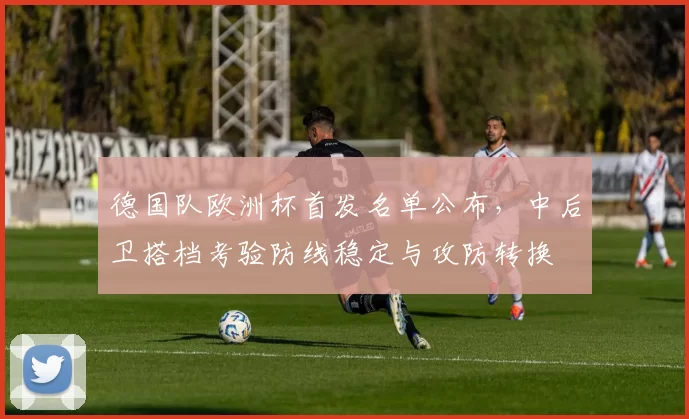 德国队欧洲杯首发名单公布，中后卫搭档考验防线稳定与攻防转换