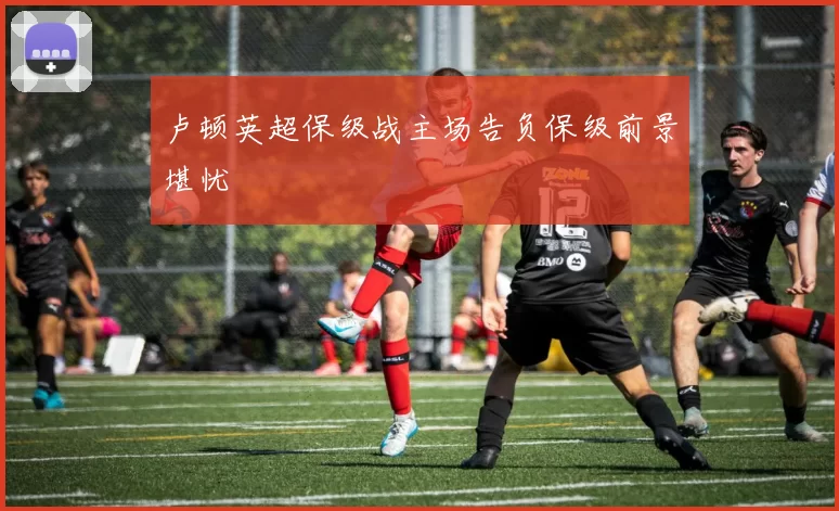 卢顿英超保级战主场告负保级前景堪忧