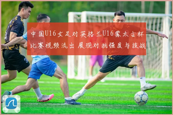中国U16女足对英格兰U16蒙太古杯比赛视频流出 展现对抗强度与技战术细节