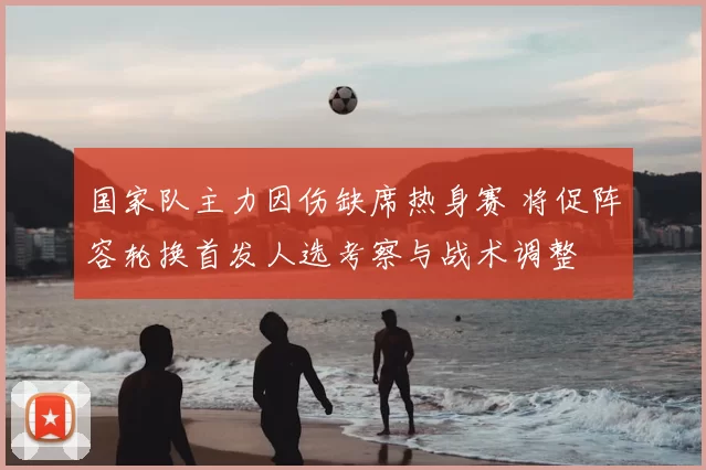 国家队主力因伤缺席热身赛 将促阵容轮换首发人选考察与战术调整