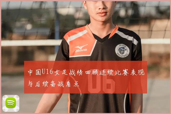 中国U16女足战绩回顾连续比赛表现与后续备战看点