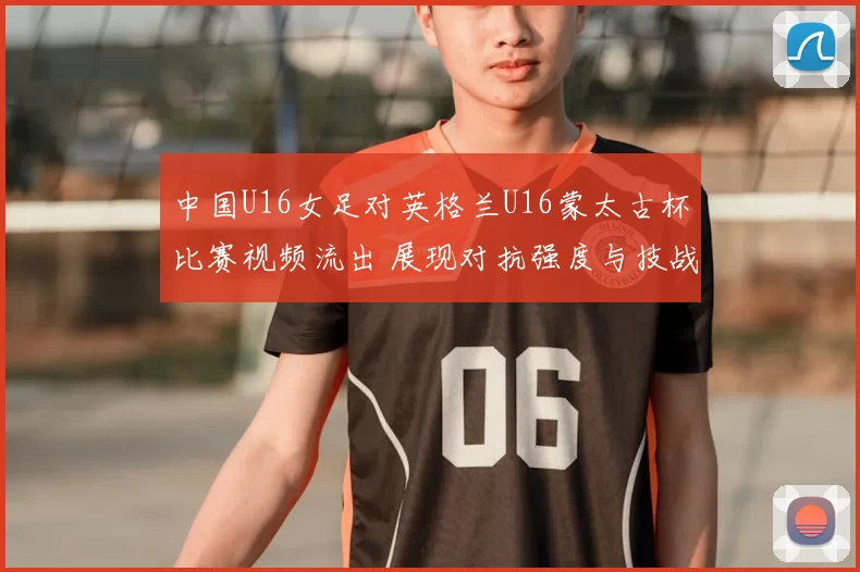 中国U16女足对英格兰U16蒙太古杯比赛视频流出 展现对抗强度与技战术细节